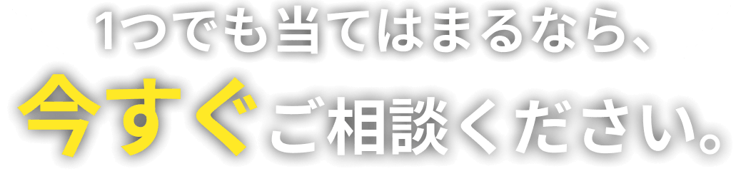 1つでも当てはまるなら、今すぐご相談ください。